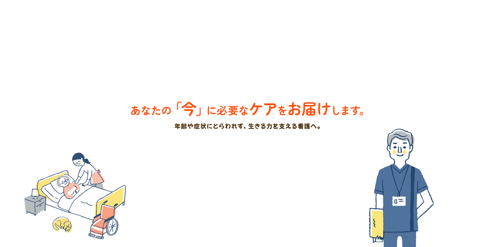 年齢や症状にとらわれず、生きる力を支える看護へ。 あなたの「今」に必要なケアをお届けします。